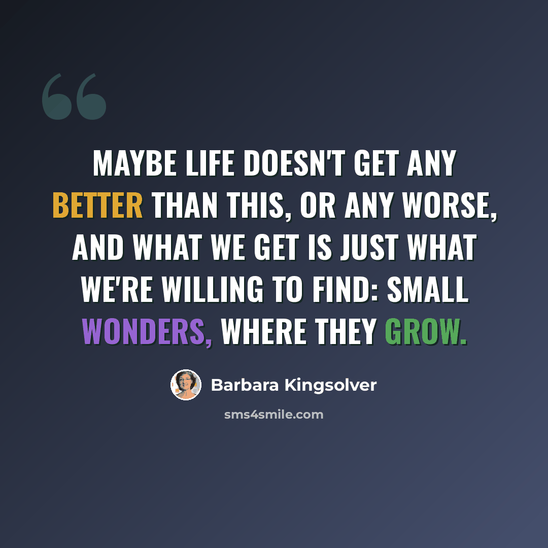 “Maybe life doesn't get any better than this, or any worse, and what we get is just what we're willing to find: small wonders, where they grow.” quote by Barbara Kingsolver