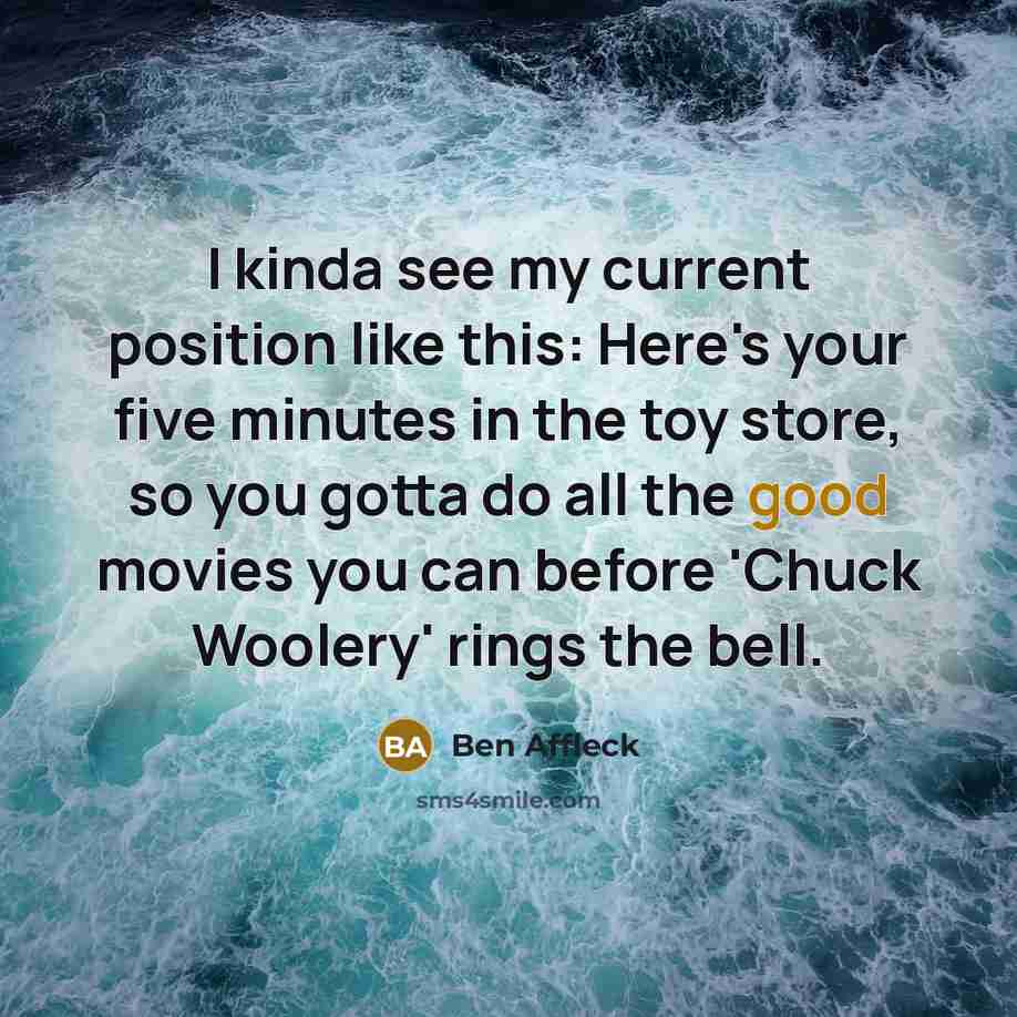 “I kinda see my current position like this: Here's your five minutes in the toy store, so you gotta do all the good movies you can before 'Chuck Woolery' rings the bell.” quote by Ben Affleck