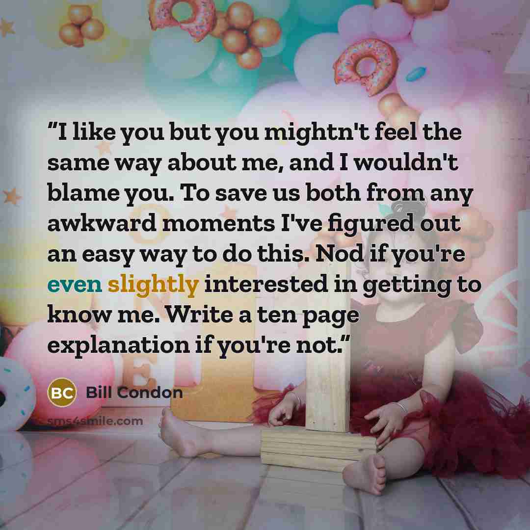 “I like you but you mightn't feel the same way about me, and I wouldn't blame you. To save us both from any awkward moments I've figured out an easy way to do this. Nod if you're even slightly interested in getting to know me. Write a ten page explanation if you're not.” quote by Bill Condon