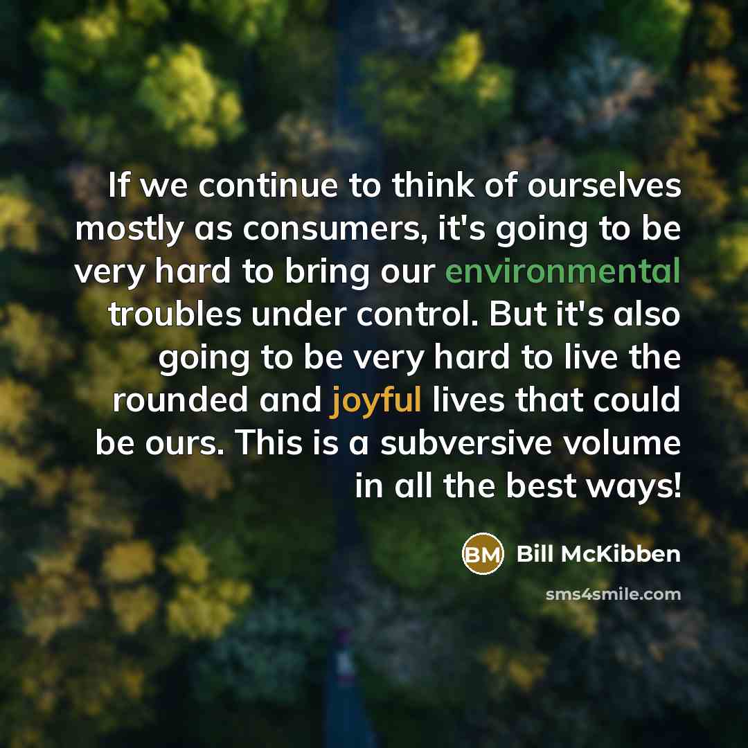 “If we continue to think of ourselves mostly as consumers, it's going to be very hard to bring our environmental troubles under control. But it's also going to be very hard to live the rounded and joyful lives that could be ours. This is a subversive volume in all the best ways!” quote by Bill McKibben