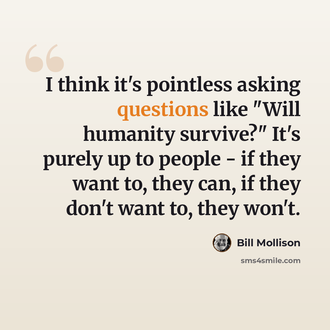 “I think it's pointless asking questions like "Will humanity survive?" It's purely up to people - if they want to, they can, if they don't want to, they won't.” quote by Bill Mollison