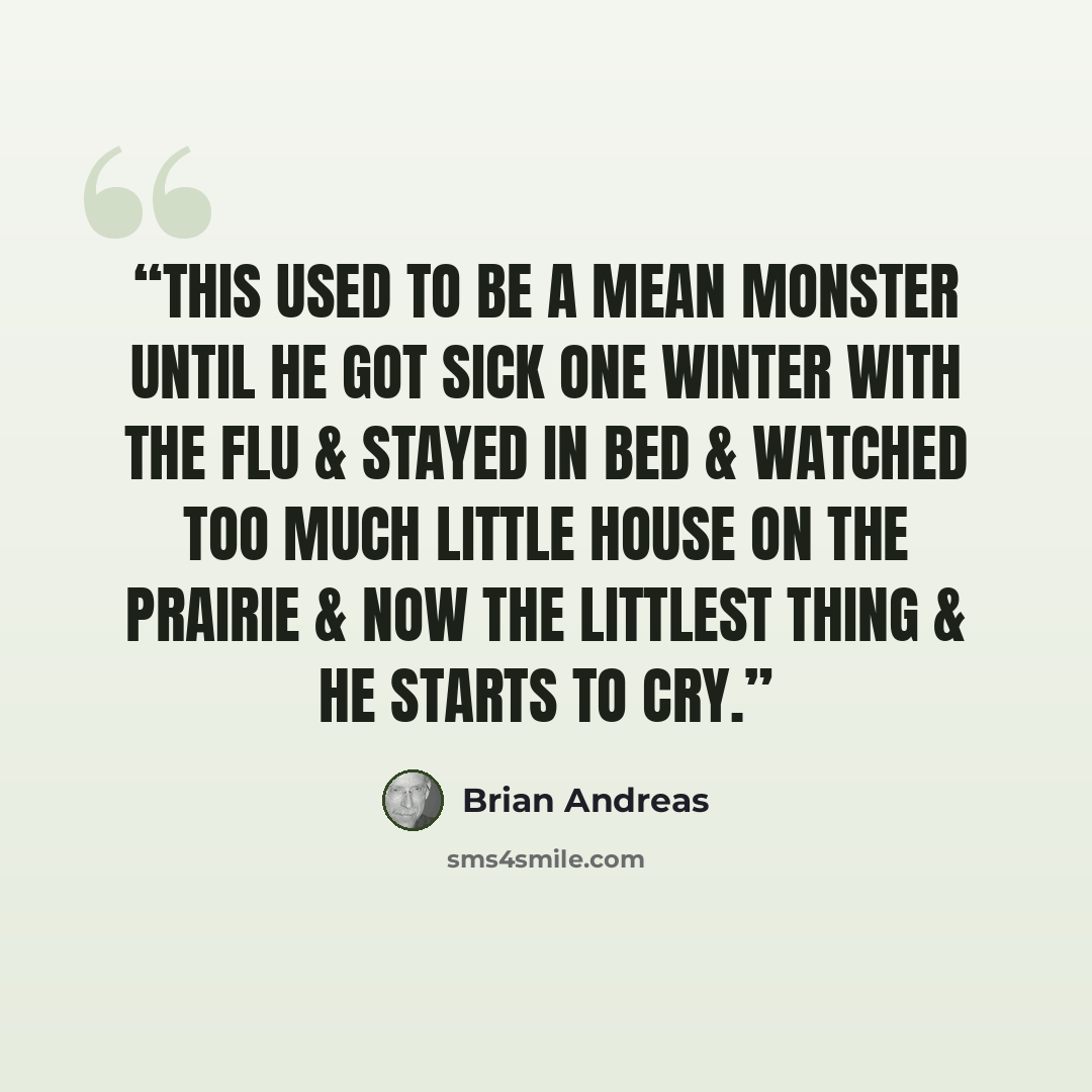 “This used to be a mean monster until he got sick one winter with the flu & stayed in bed & watched too much Little House on the Prairie & now the littlest thing & he starts to cry.” quote by Brian Andreas