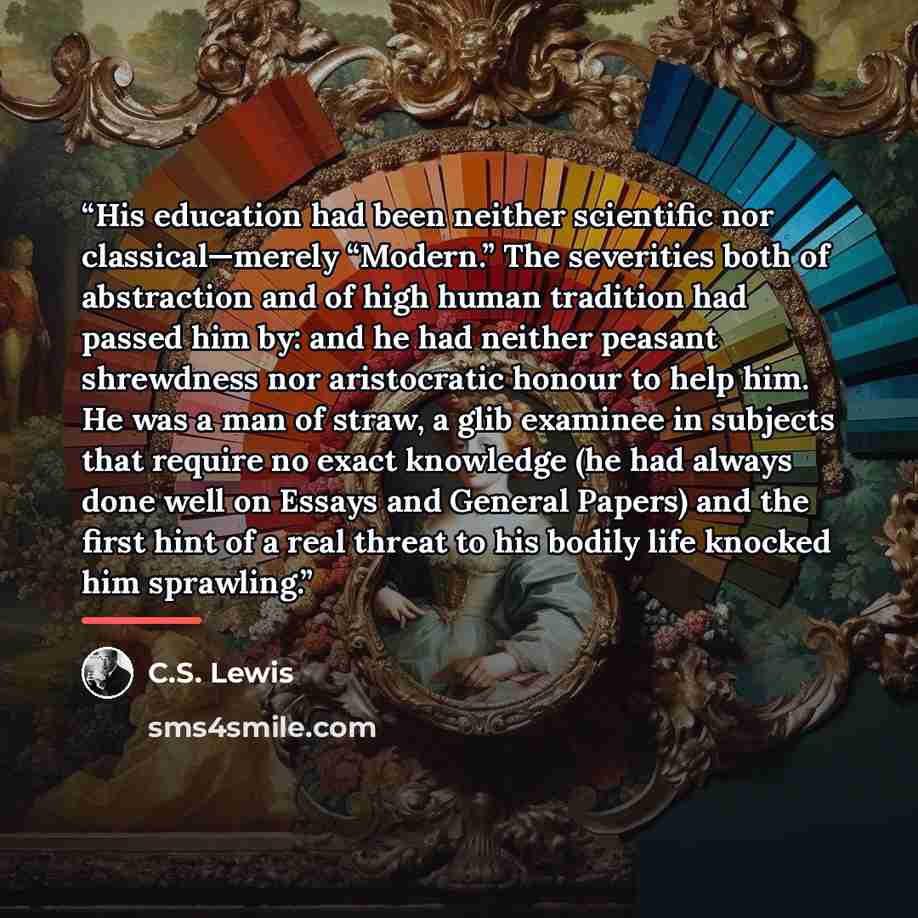 “His education had been neither scientific nor classical—merely “Modern.” The severities both of abstraction and of high human tradition had passed him by: and he had neither peasant shrewdness nor aristocratic honour to help him. He was a man of straw, a glib examinee in subjects that require no…” quote by C.S. Lewis
