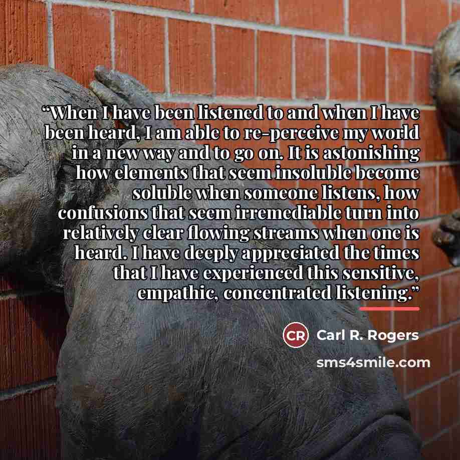 “When I have been listened to and when I have been heard, I am able to re-perceive my world in a new way and to go on. It is astonishing how elements that seem insoluble become soluble when someone listens, how confusions that seem irremediable turn into relatively clear flowing streams when one is…” quote by Carl R. Rogers
