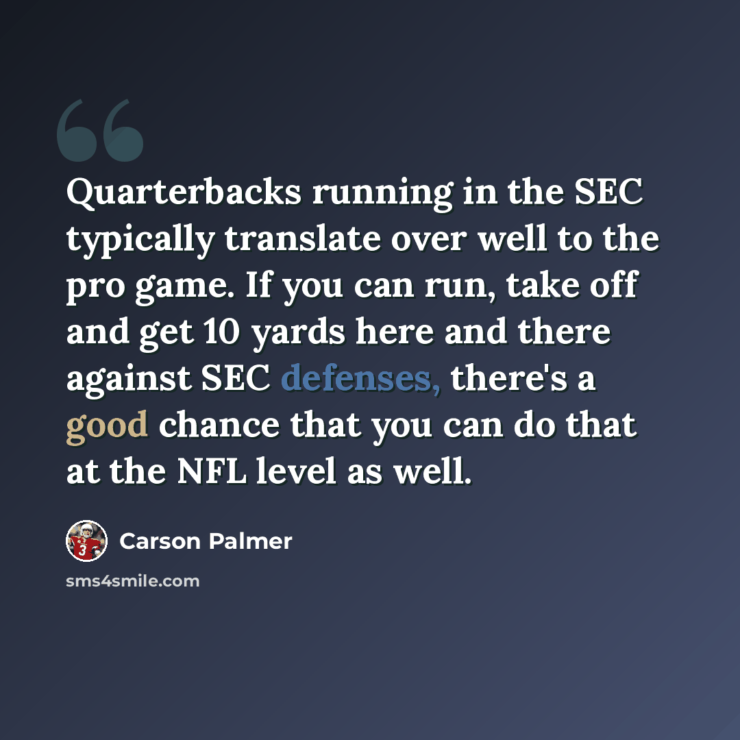 “Quarterbacks running in the SEC typically translate over well to the pro game. If you can run, take off and get 10 yards here and there against SEC defenses, there's a good chance that you can do that at the NFL level as well.” quote by Carson Palmer