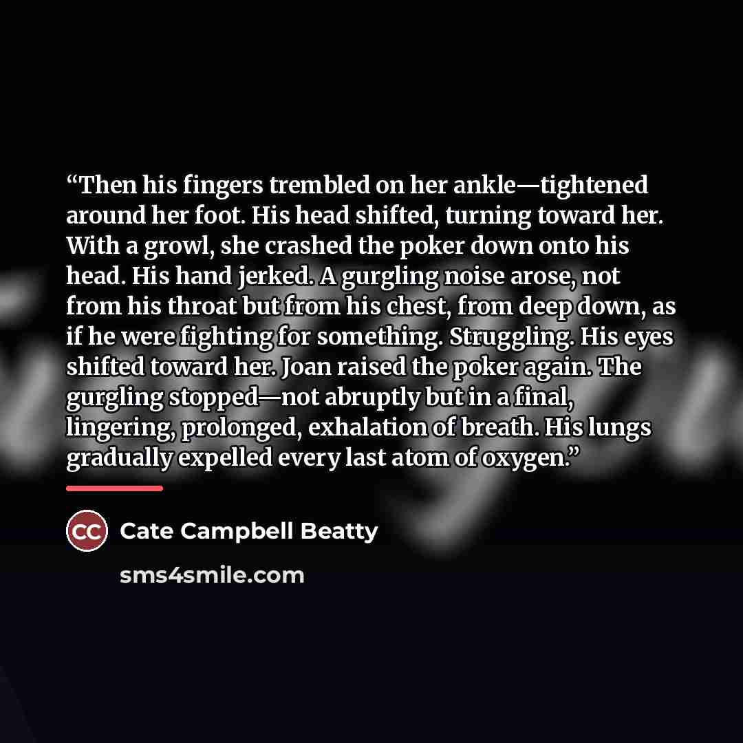 “Then his fingers trembled on her ankle—tightened around her foot. His head shifted, turning toward her. With a growl, she crashed the poker down onto his head. His hand jerked. A gurgling noise arose, not from his throat but from his chest, from deep down, as if he were fighting for something…” quote by Cate Campbell Beatty