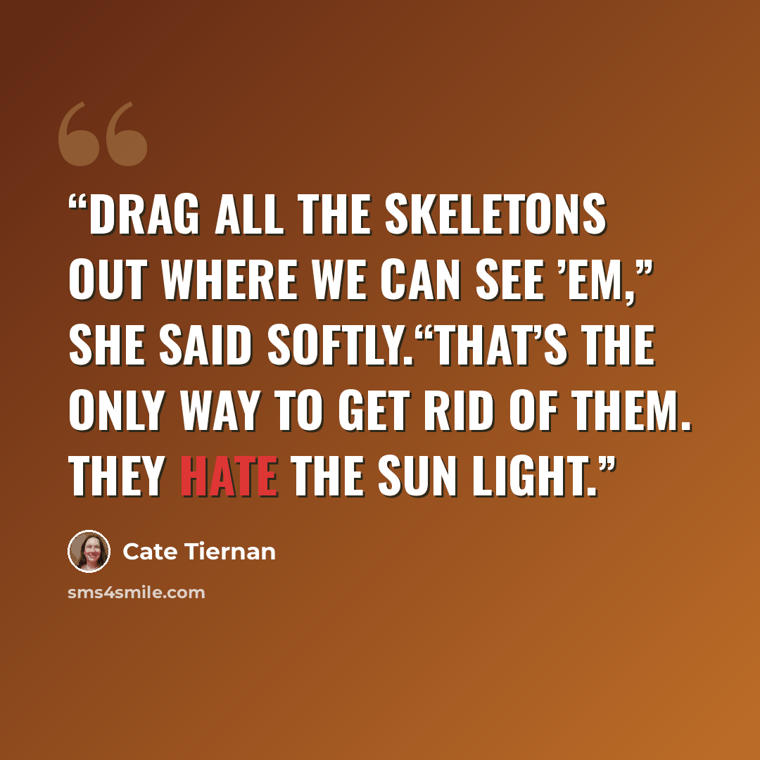 “Drag all the skeletons out where we can see ’em,” she said softly.“That’s the only way to get rid of them. They hate the sun light.” quote by Cate Tiernan