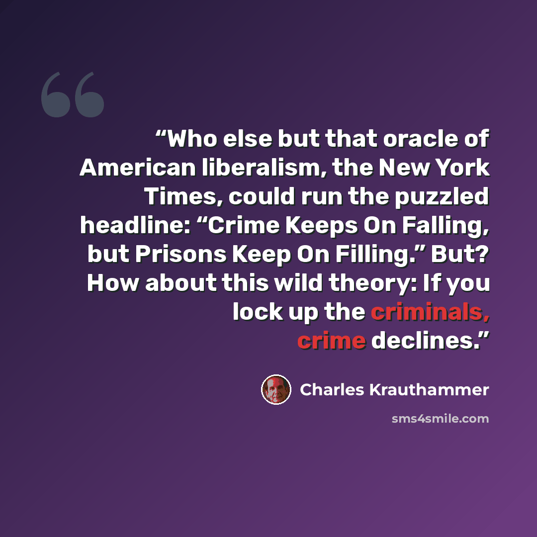 “Who else but that oracle of American liberalism, the New York Times, could run the puzzled headline: “Crime Keeps On Falling, but Prisons Keep On Filling.” But? How about this wild theory: If you lock up the criminals, crime declines.” quote by Charles Krauthammer