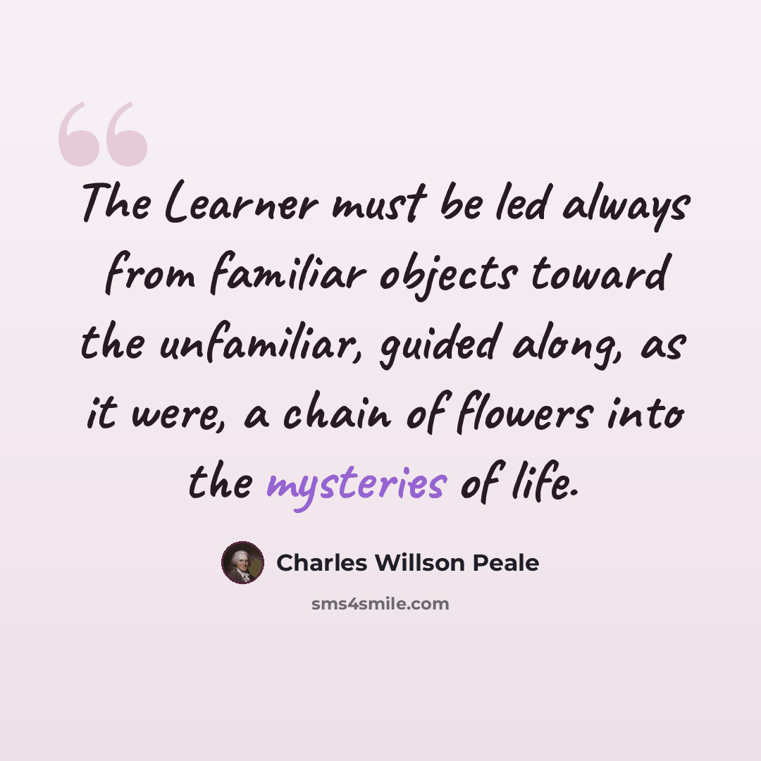 “The Learner must be led always from familiar objects toward the unfamiliar, guided along, as it were, a chain of flowers into the mysteries of life.” quote by Charles Willson Peale