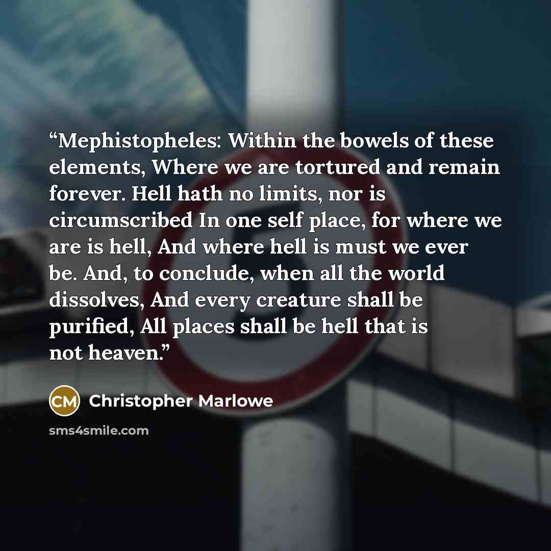 “Mephistopheles: Within the bowels of these elements, Where we are tortured and remain forever. Hell hath no limits, nor is circumscribed In one self place, for where we are is hell, And where hell is must we ever be. And, to conclude, when all the world dissolves, And every creature shall be…” quote by Christopher Marlowe