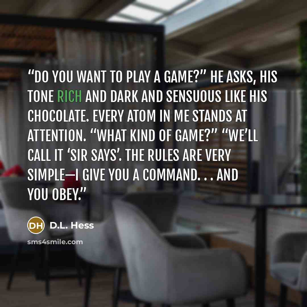 “Do you want to play a game?” he asks, his tone rich and dark and sensuous like his chocolate. Every atom in me stands at attention. “What kind of game?” “We’ll call it ‘Sir Says’. The rules are very simple—I give you a command. . . and you obey.” quote by D.L. Hess