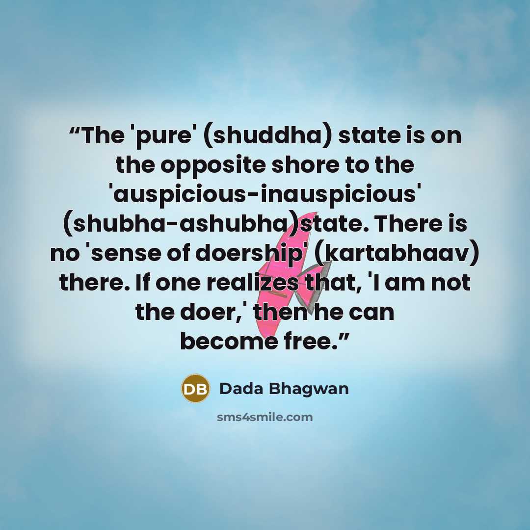 “The 'pure' (shuddha) state is on the opposite shore to the 'auspicious-inauspicious' (shubha-ashubha)state. There is no 'sense of doership' (kartabhaav) there. If one realizes that, 'I am not the doer,' then he can become free.” quote by Dada Bhagwan