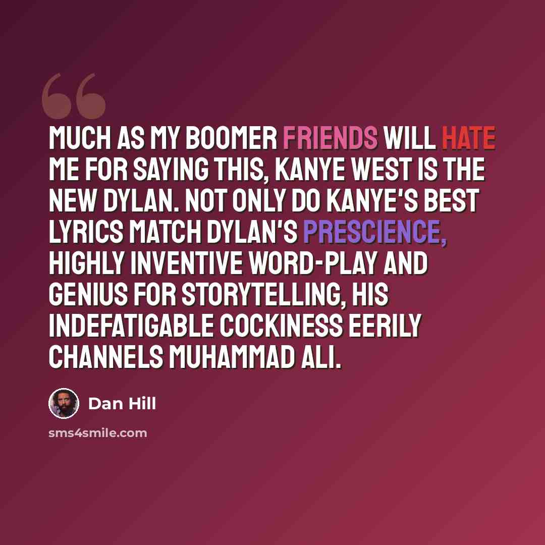 “Much as my Boomer friends will hate me for saying this, Kanye West is the New Dylan. Not only do Kanye's best lyrics match Dylan's prescience, highly inventive word-play and genius for storytelling, his indefatigable cockiness eerily channels Muhammad Ali.” quote by Dan Hill
