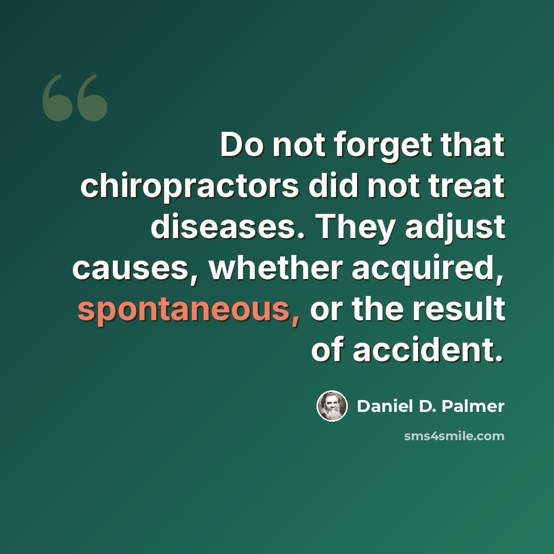 “Do not forget that chiropractors did not treat diseases. They adjust causes, whether acquired, spontaneous, or the result of accident.” quote by Daniel D. Palmer