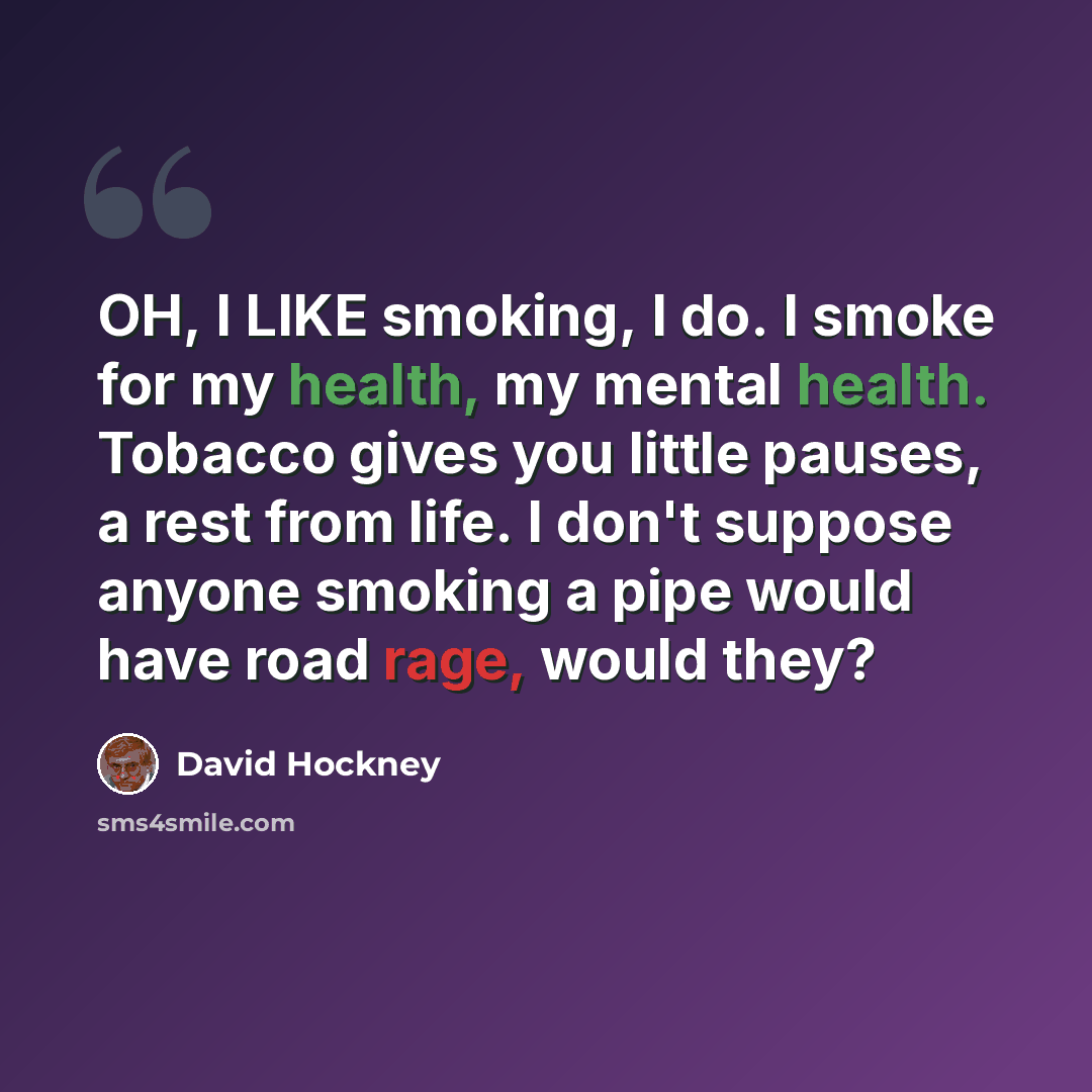 “OH, I LIKE smoking, I do. I smoke for my health, my mental health. Tobacco gives you little pauses, a rest from life. I don't suppose anyone smoking a pipe would have road rage, would they?” quote by David Hockney