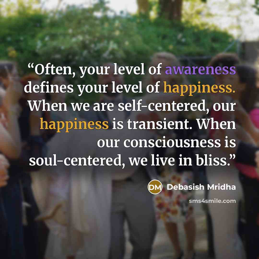 “Often, your level of awareness defines your level of happiness. When we are self-centered, our happiness is transient. When our consciousness is soul-centered, we live in bliss.” quote by Debasish Mridha