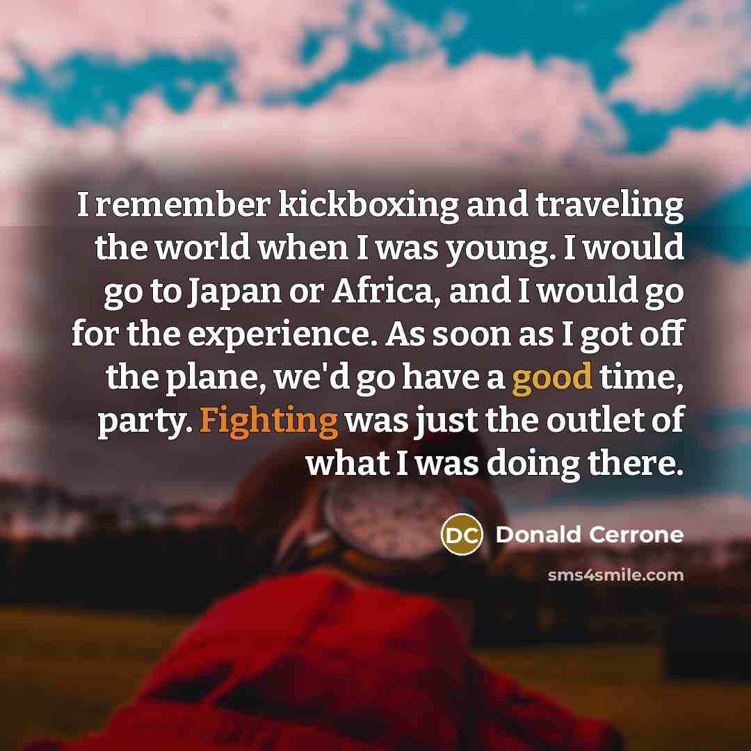 “I remember kickboxing and traveling the world when I was young. I would go to Japan or Africa, and I would go for the experience. As soon as I got off the plane, we'd go have a good time, party. Fighting was just the outlet of what I was doing there.” quote by Donald Cerrone