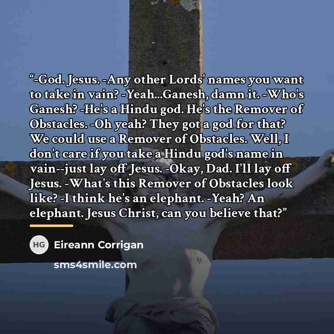 “-God. Jesus. -Any other Lords' names you want to take in vain? -Yeah...Ganesh, damn it. -Who's Ganesh? -He's a Hindu god. He's the Remover of Obstacles. -Oh yeah? They got a god for that? We could use a Remover of Obstacles. Well, I don't care if you take a Hindu god's name in vain--just lay off…” quote by Eireann Corrigan