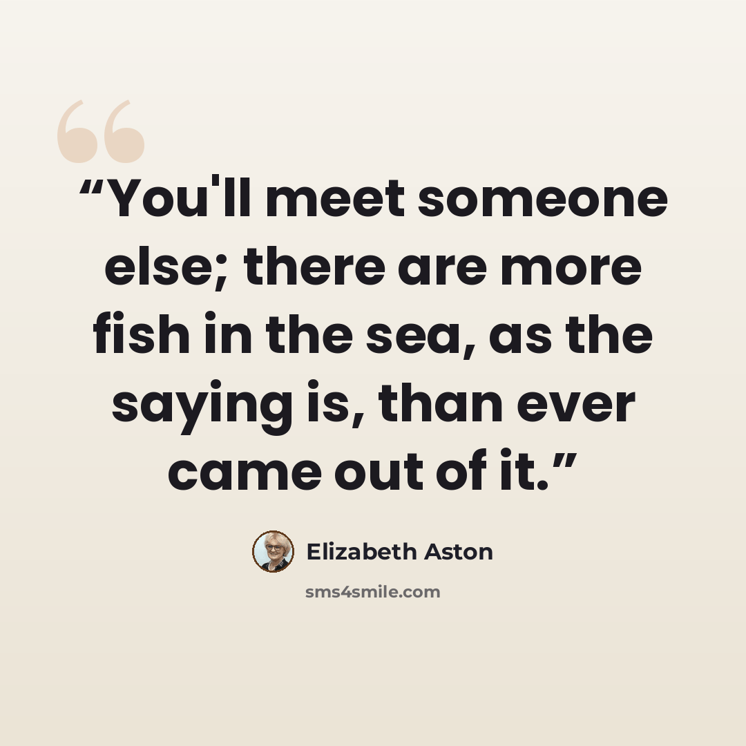 “You'll meet someone else; there are more fish in the sea, as the saying is, than ever came out of it.” quote by Elizabeth Aston