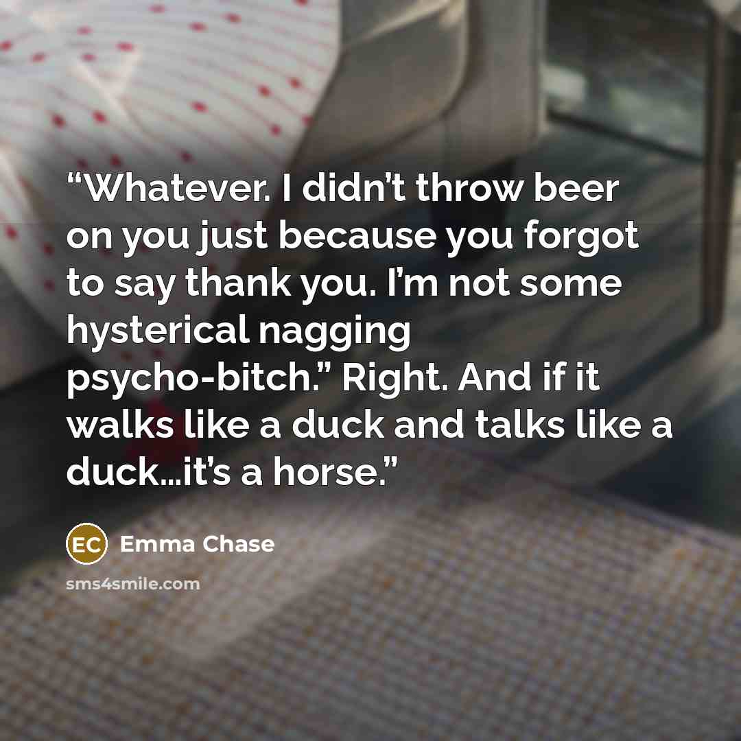 “Whatever. I didn’t throw beer on you just because you forgot to say thank you. I’m not some hysterical nagging psycho-bitch.” Right. And if it walks like a duck and talks like a duck…it’s a horse.” quote by Emma Chase