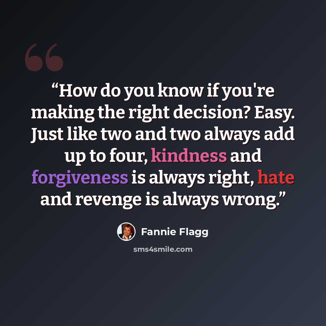 “How do you know if you're making the right decision? Easy. Just like two and two always add up to four, kindness and forgiveness is always right, hate and revenge is always wrong.” quote by Fannie Flagg