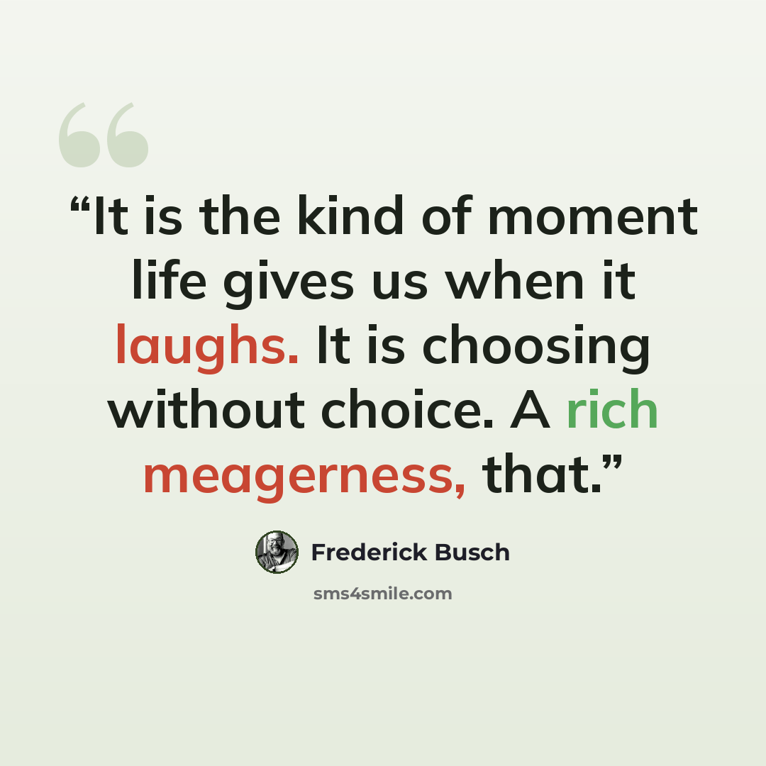 “It is the kind of moment life gives us when it laughs. It is choosing without choice. A rich meagerness, that.” quote by Frederick Busch