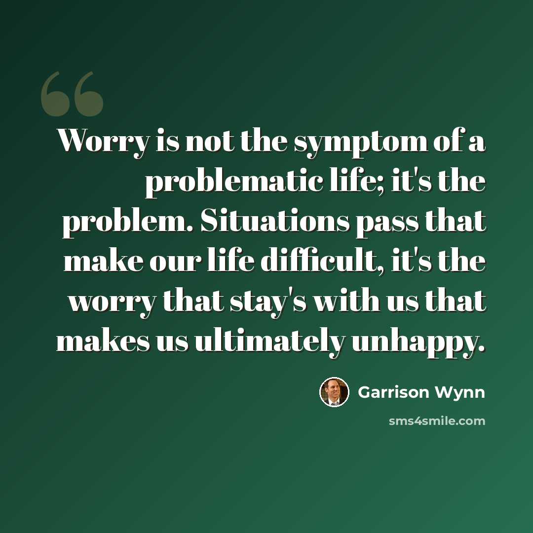 “Worry is not the symptom of a problematic life; it's the problem. Situations pass that make our life difficult, it's the worry that stay's with us that makes us ultimately unhappy.” quote by Garrison Wynn