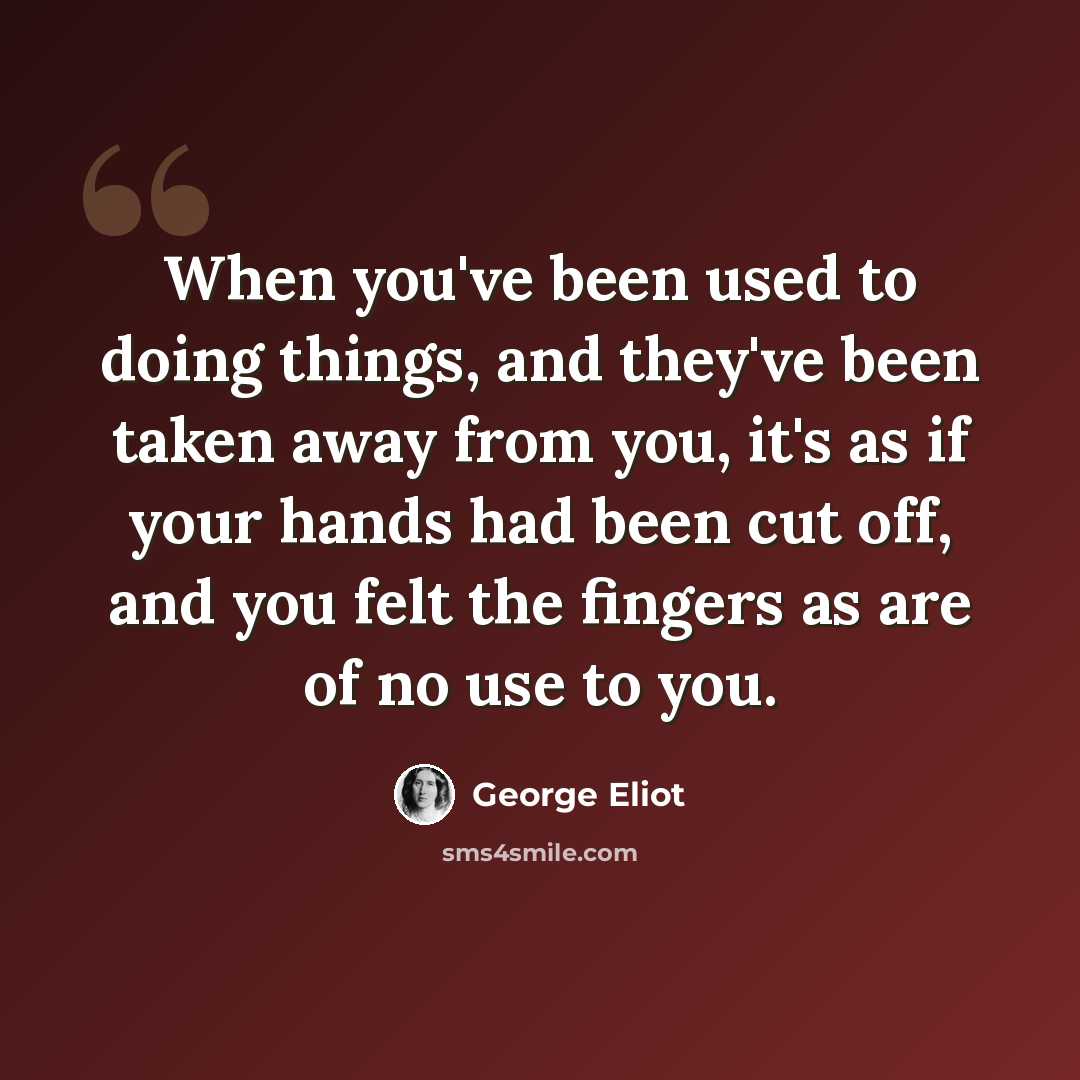“When you've been used to doing things, and they've been taken away from you, it's as if your hands had been cut off, and you felt the fingers as are of no use to you.” quote by George Eliot