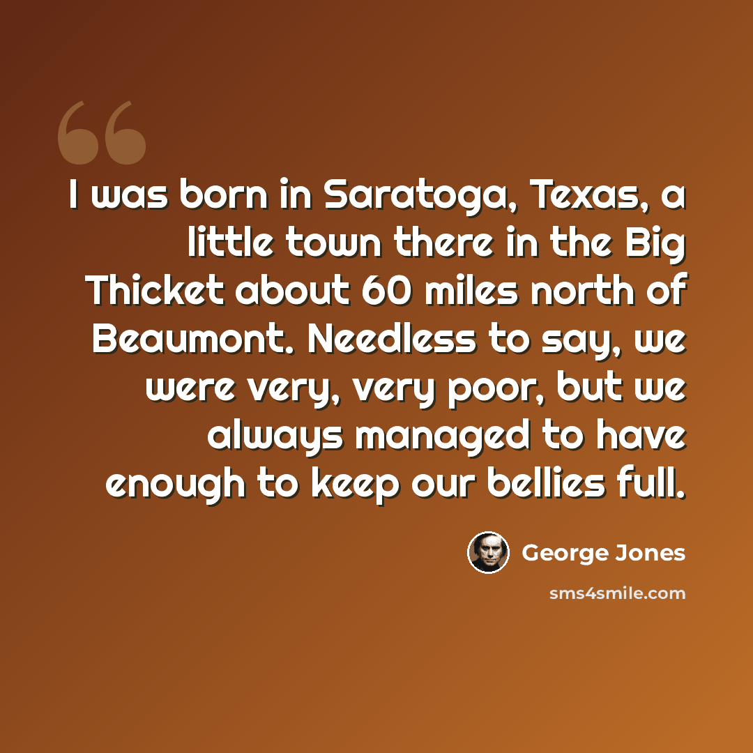 “I was born in Saratoga, Texas, a little town there in the Big Thicket about 60 miles north of Beaumont. Needless to say, we were very, very poor, but we always managed to have enough to keep our bellies full.” quote by George Jones
