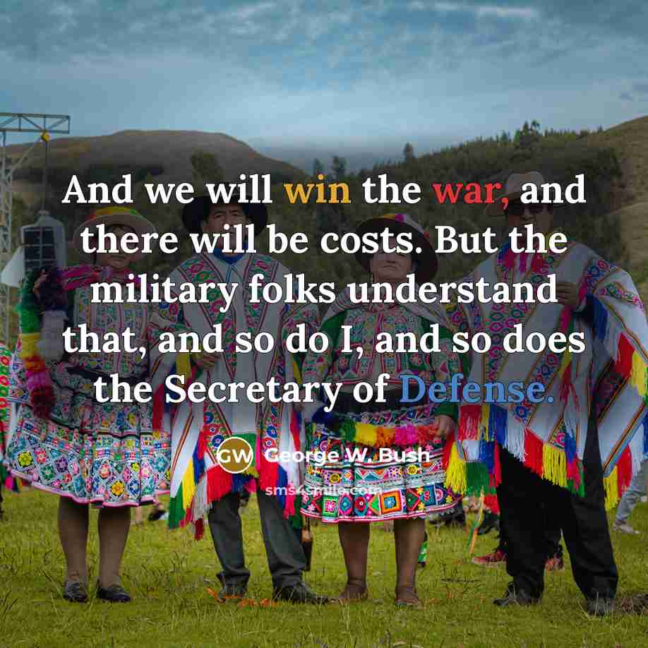 “And we will win the war, and there will be costs. But the military folks understand that, and so do I, and so does the Secretary of Defense.” quote by George W. Bush