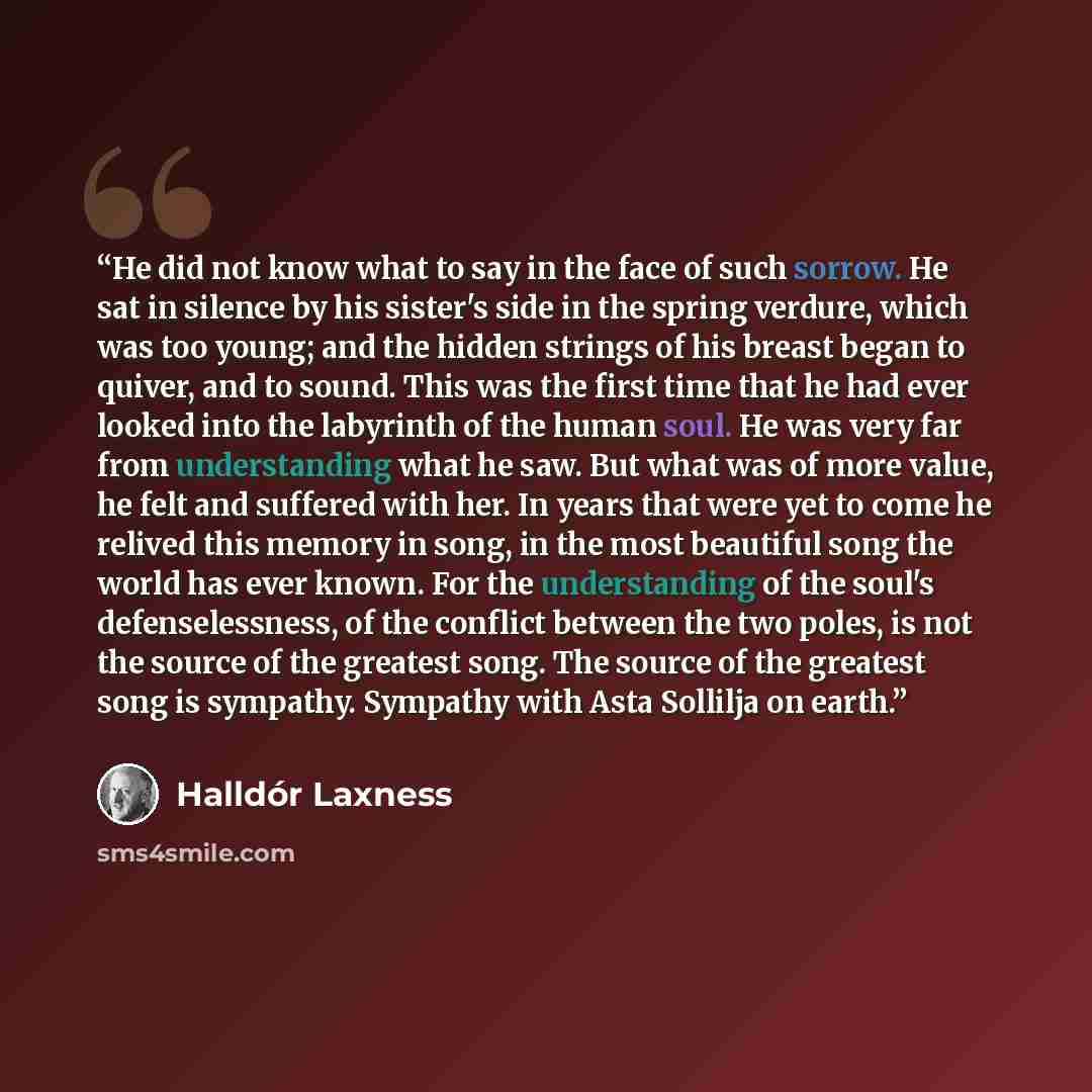 “He did not know what to say in the face of such sorrow. He sat in silence by his sister's side in the spring verdure, which was too young; and the hidden strings of his breast began to quiver, and to sound. This was the first time that he had ever looked into the labyrinth of the human soul. He…” quote by Halldor Laxness