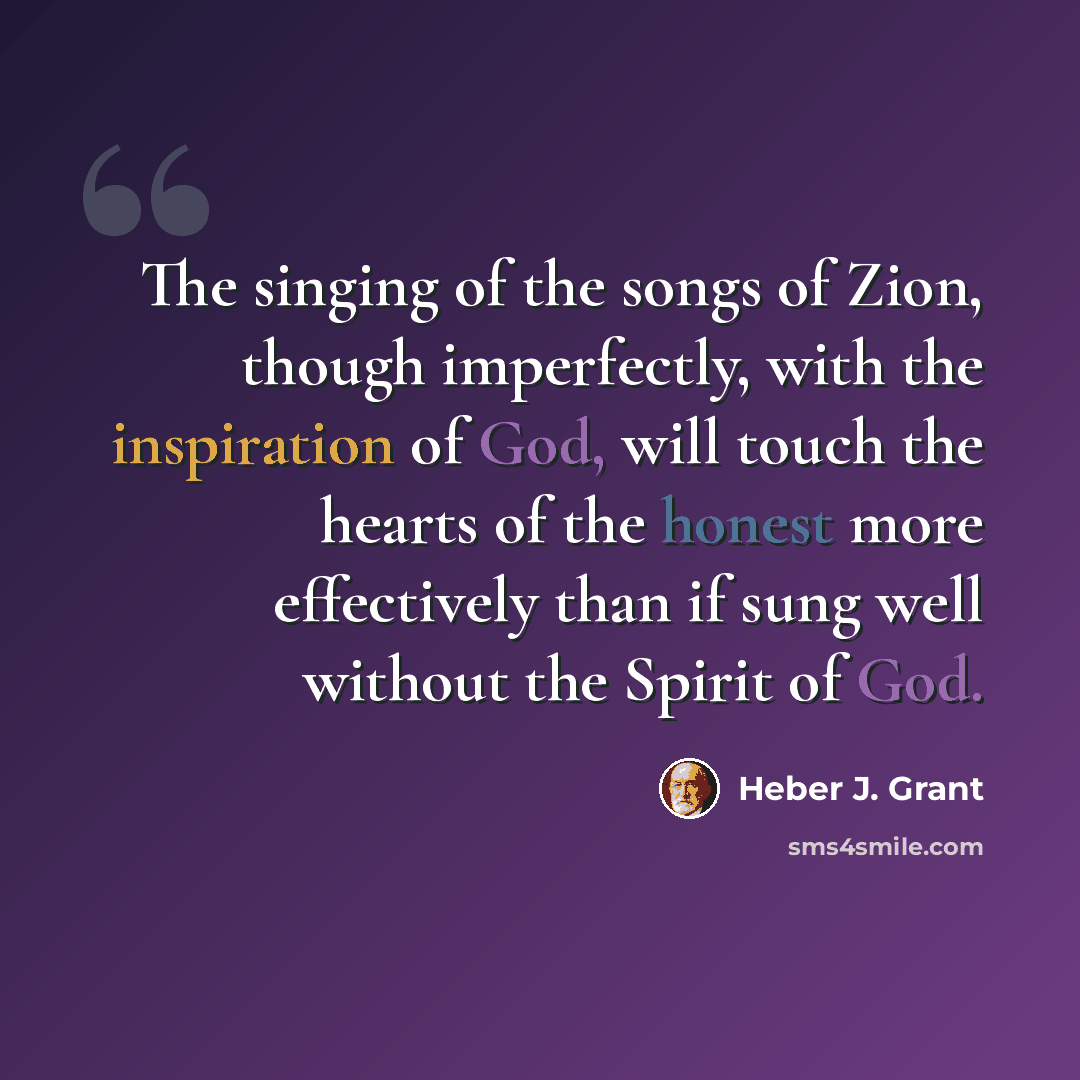 “The singing of the songs of Zion, though imperfectly, with the inspiration of God, will touch the hearts of the honest more effectively than if sung well without the Spirit of God.” quote by Heber J. Grant