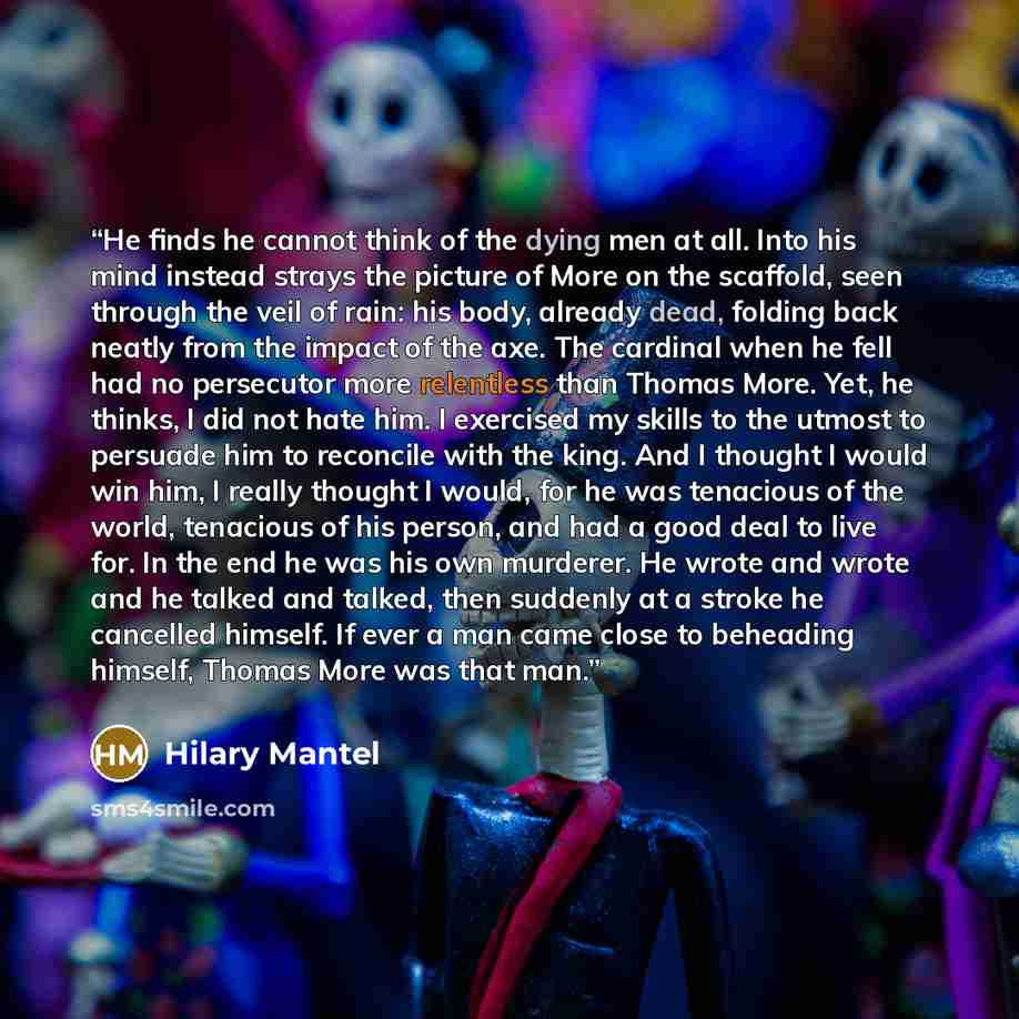 “He finds he cannot think of the dying men at all. Into his mind instead strays the picture of More on the scaffold, seen through the veil of rain: his body, already dead, folding back neatly from the impact of the axe. The cardinal when he fell had no persecutor more relentless than Thomas More…” quote by Hilary Mantel