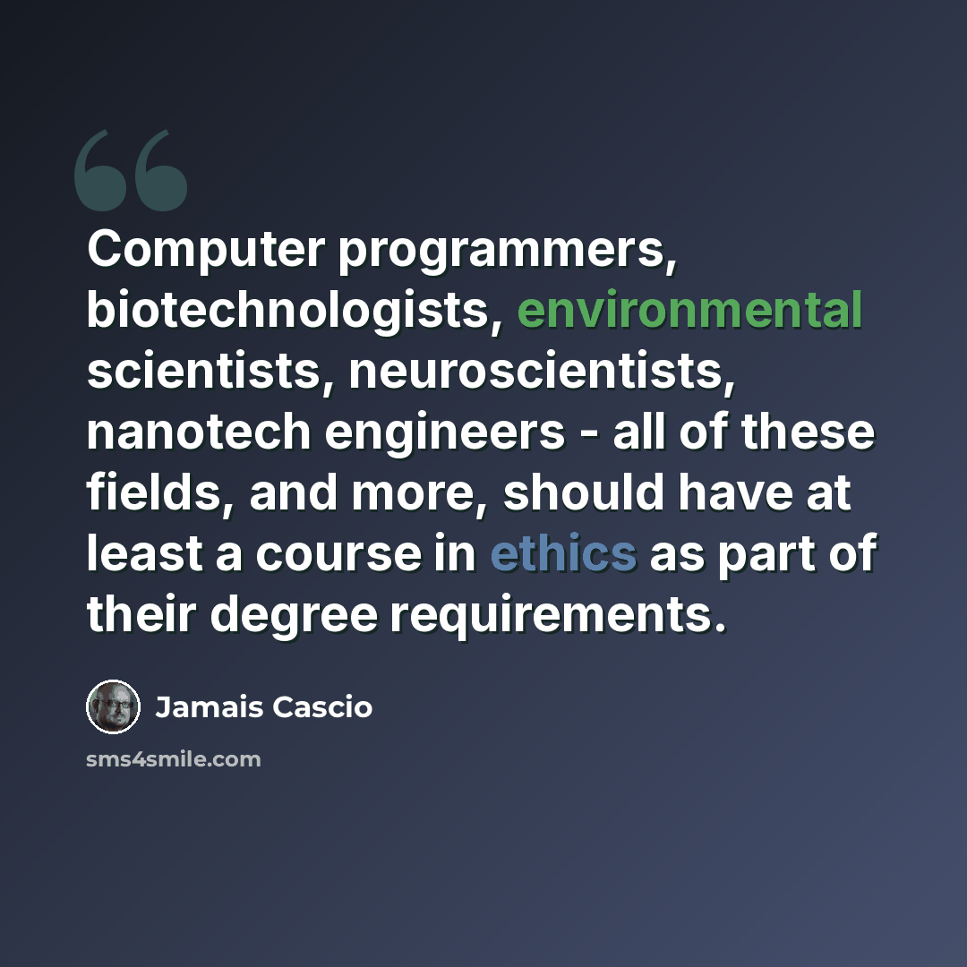 “Computer programmers, biotechnologists, environmental scientists, neuroscientists, nanotech engineers - all of these fields, and more, should have at least a course in ethics as part of their degree requirements.” quote by Jamais Cascio