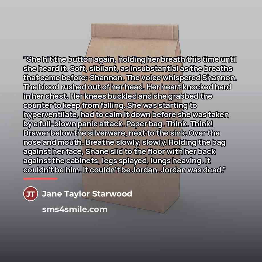 “She hit the button again, holding her breath this time until she heard it. Soft, sibilant, as insubstantial as the breaths that came before: Shannon. The voice whispered Shannon. The blood rushed out of her head. Her heart knocked hard in her chest. Her knees buckled and she grabbed the counter to…” quote by Jane Taylor Starwood