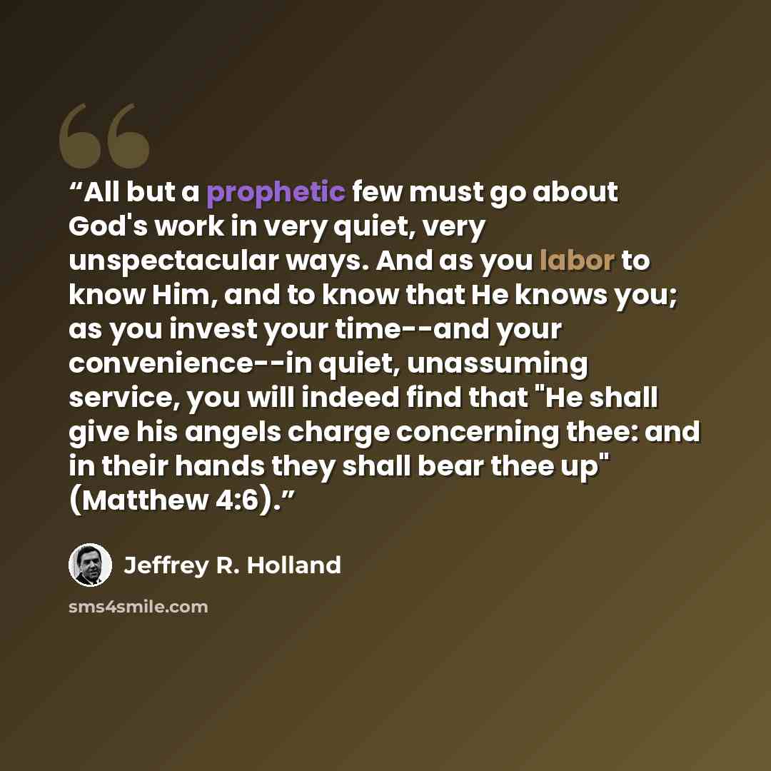 “All but a prophetic few must go about God's work in very quiet, very unspectacular ways. And as you labor to know Him, and to know that He knows you; as you invest your time--and your convenience--in quiet, unassuming service, you will indeed find that "He shall give his angels charge concerning…” quote by Jeffrey R. Holland