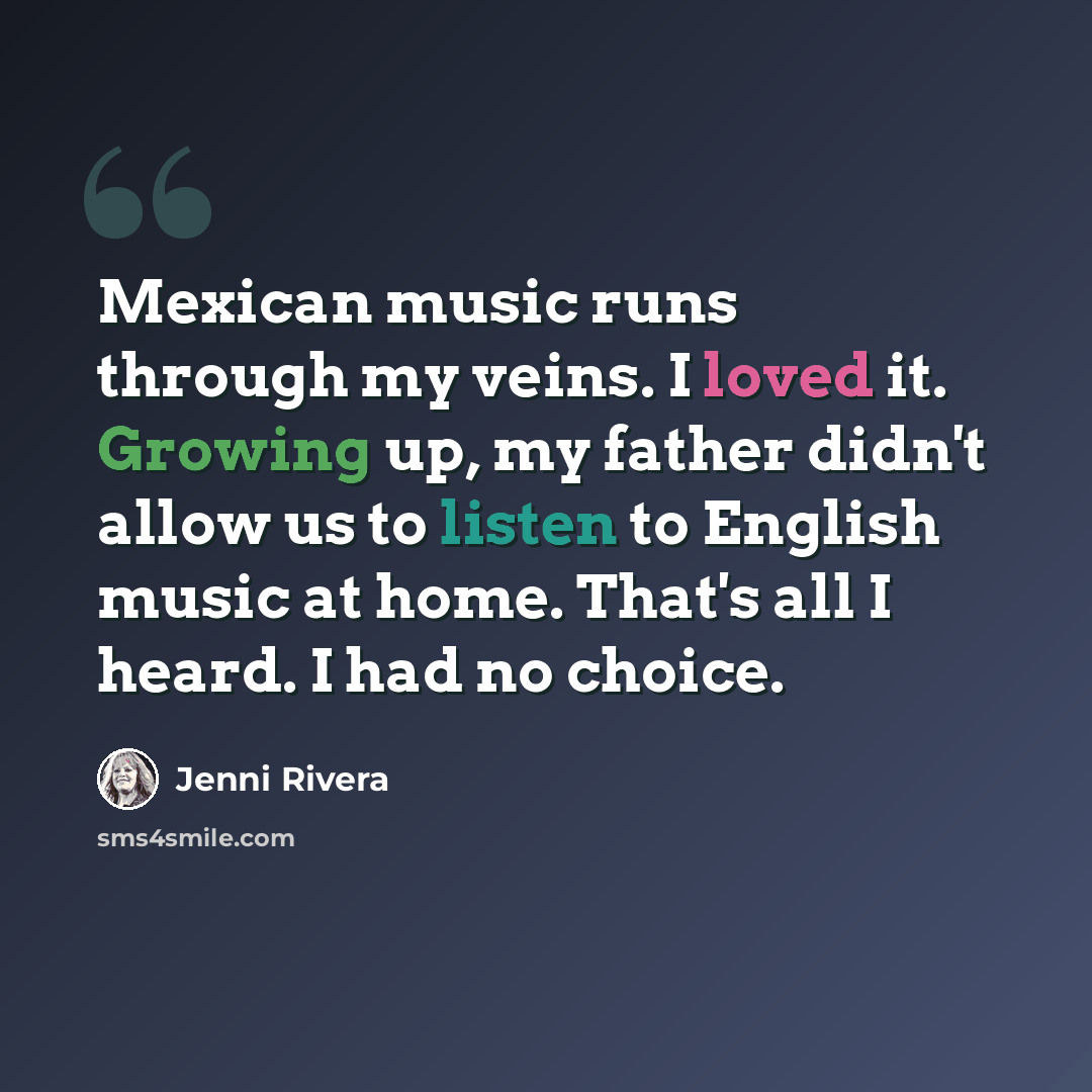 “Mexican music runs through my veins. I loved it. Growing up, my father didn't allow us to listen to English music at home. That's all I heard. I had no choice.” quote by Jenni Rivera