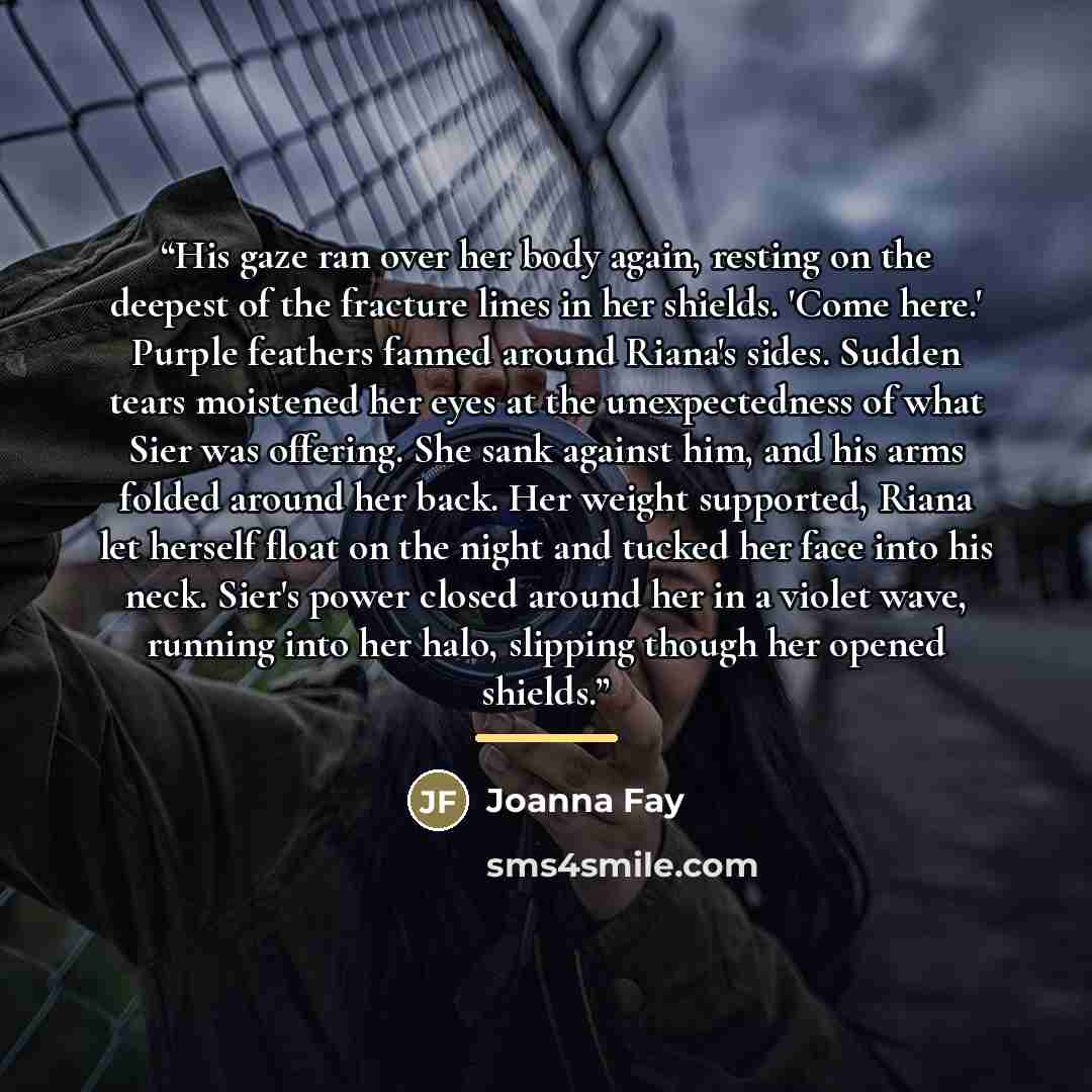 “His gaze ran over her body again, resting on the deepest of the fracture lines in her shields. 'Come here.' Purple feathers fanned around Riana's sides. Sudden tears moistened her eyes at the unexpectedness of what Sier was offering. She sank against him, and his arms folded around her back. Her…” quote by Joanna Fay