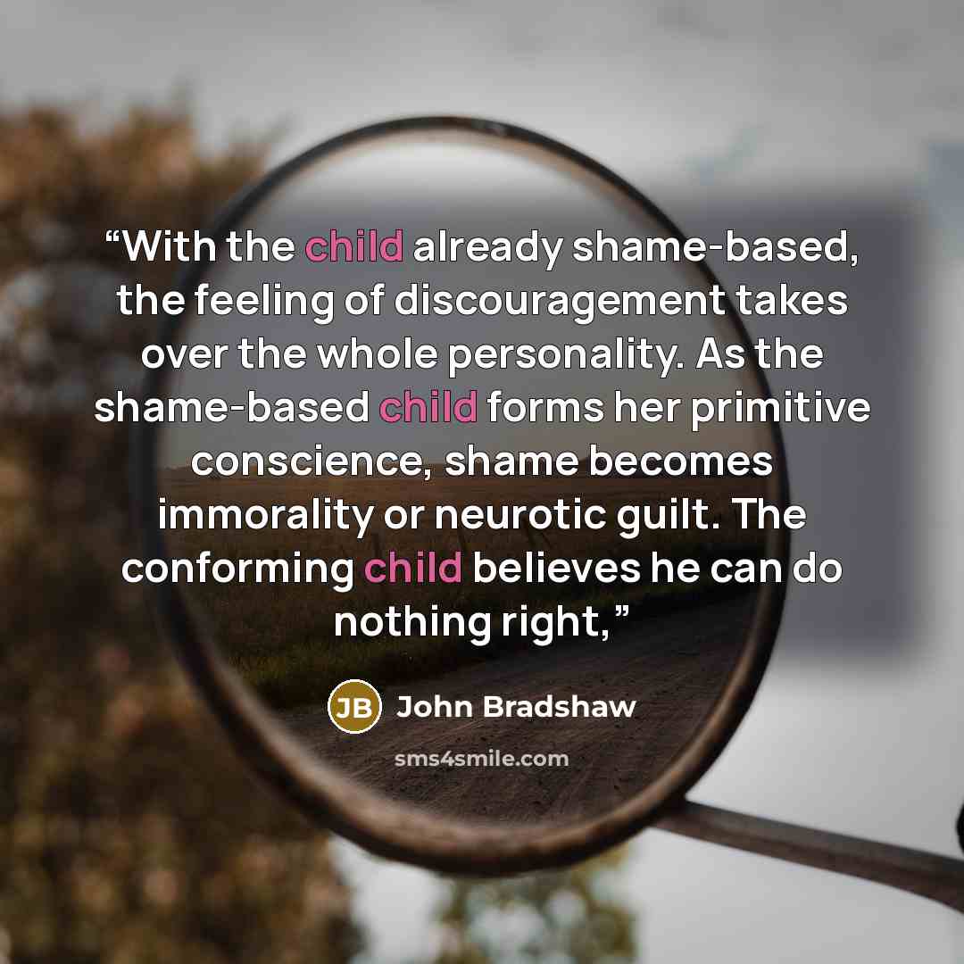 “With the child already shame-based, the feeling of discouragement takes over the whole personality. As the shame-based child forms her primitive conscience, shame becomes immorality or neurotic guilt. The conforming child believes he can do nothing right,” quote by John Bradshaw