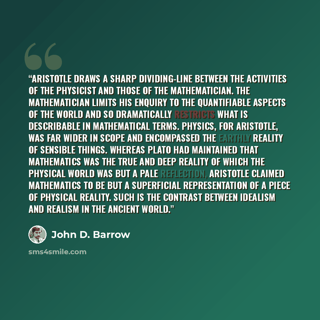“Aristotle draws a sharp dividing-line between the activities of the physicist and those of the mathematician. The mathematician limits his enquiry to the quantifiable aspects of the world and so dramatically restricts what is describable in mathematical terms. Physics, for Aristotle, was far wider…” quote by John D. Barrow