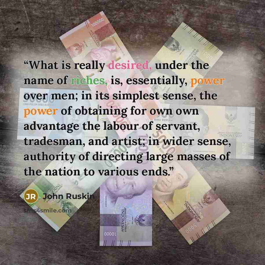 “What is really desired, under the name of riches, is, essentially, power over men; in its simplest sense, the power of obtaining for own own advantage the labour of servant, tradesman, and artist; in wider sense, authority of directing large masses of the nation to various ends.” quote by John Ruskin