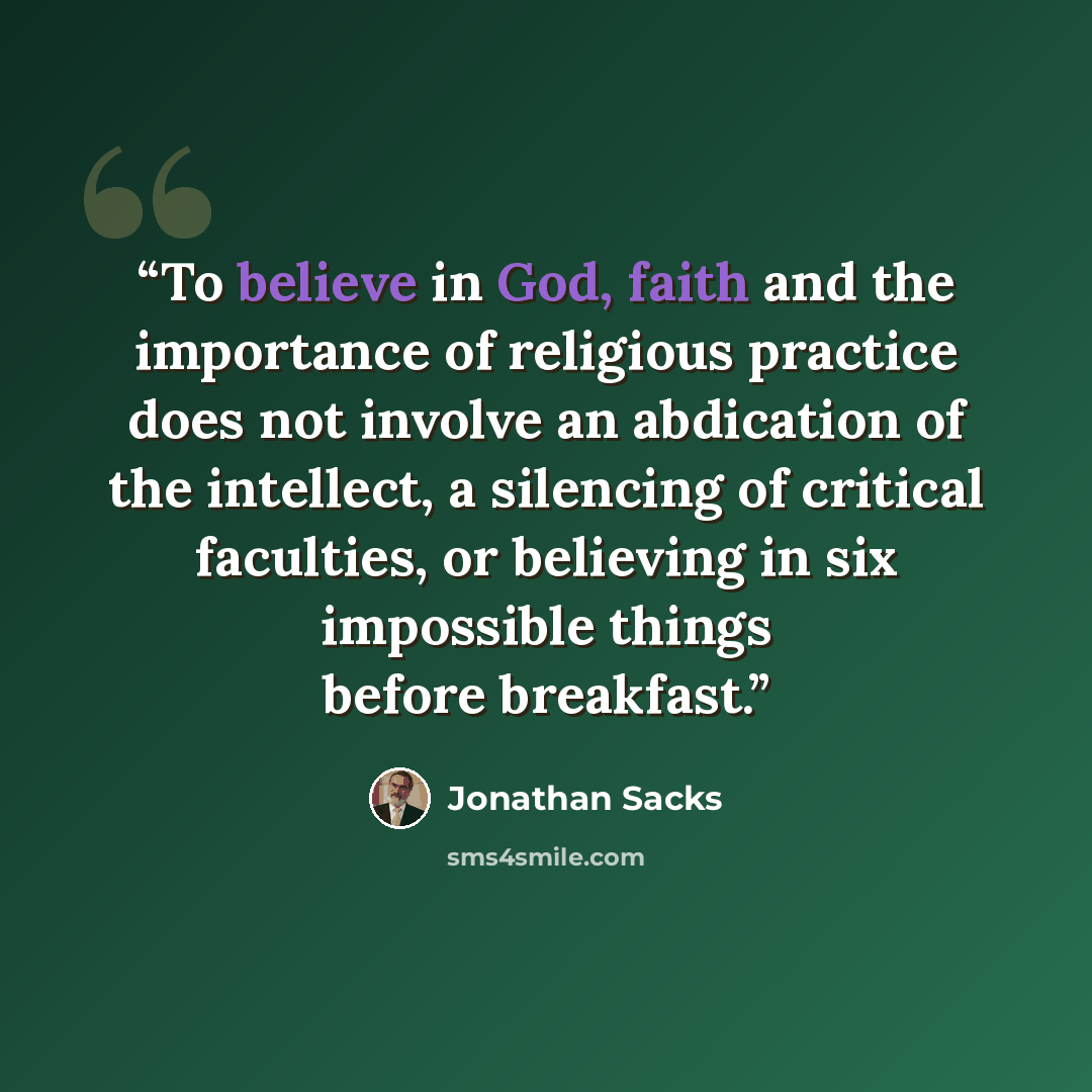 “To believe in God, faith and the importance of religious practice does not involve an abdication of the intellect, a silencing of critical faculties, or believing in six impossible things before breakfast.” quote by Jonathan Sacks