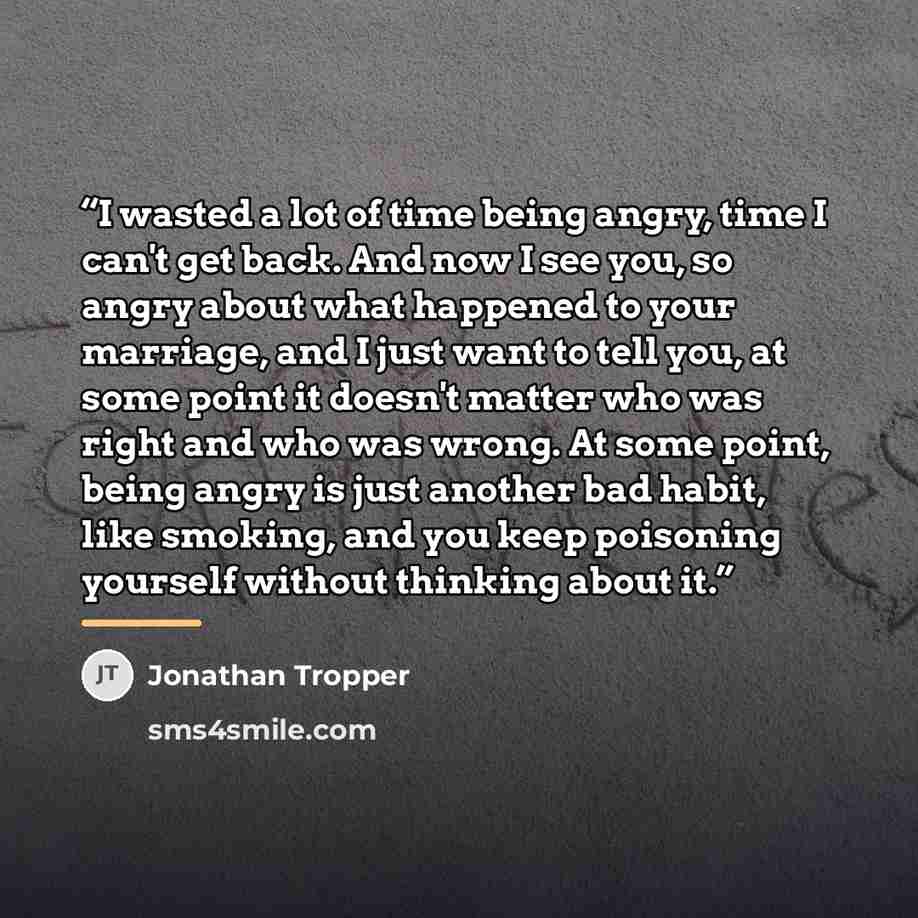 “I wasted a lot of time being angry, time I can't get back. And now I see you, so angry about what happened to your marriage, and I just want to tell you, at some point it doesn't matter who was right and who was wrong. At some point, being angry is just another bad habit, like smoking, and you…” quote by Jonathan Tropper