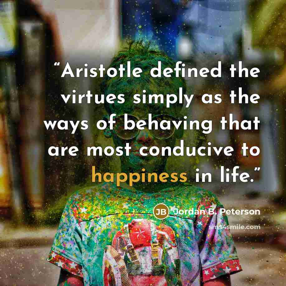 “Aristotle defined the virtues simply as the ways of behaving that are most conducive to happiness in life.” quote by Jordan B. Peterson