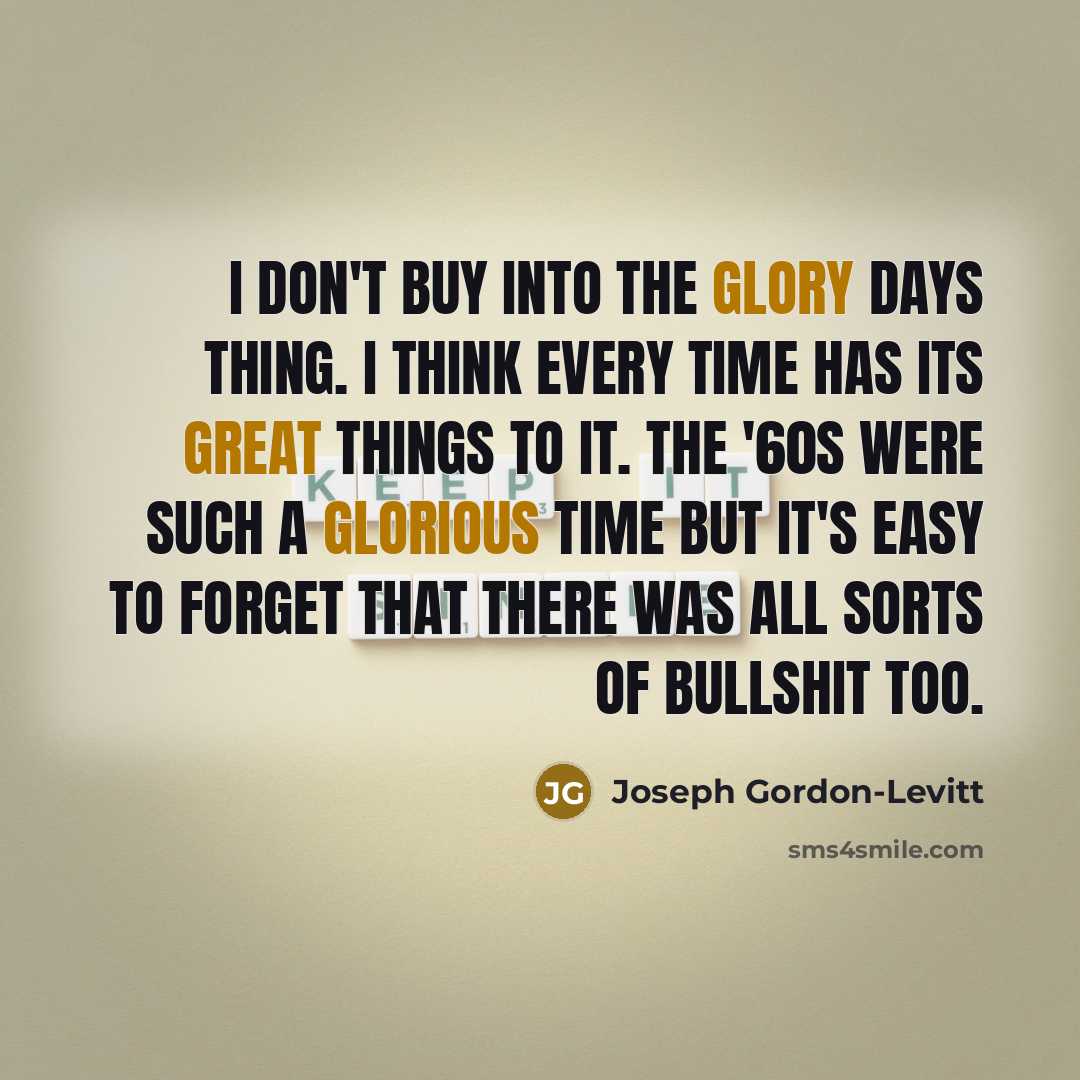 “I don't buy into the glory days thing. I think every time has its great things to it. The '60s were such a glorious time but it's easy to forget that there was all sorts of bullshit too.” quote by Joseph Gordon-Levitt