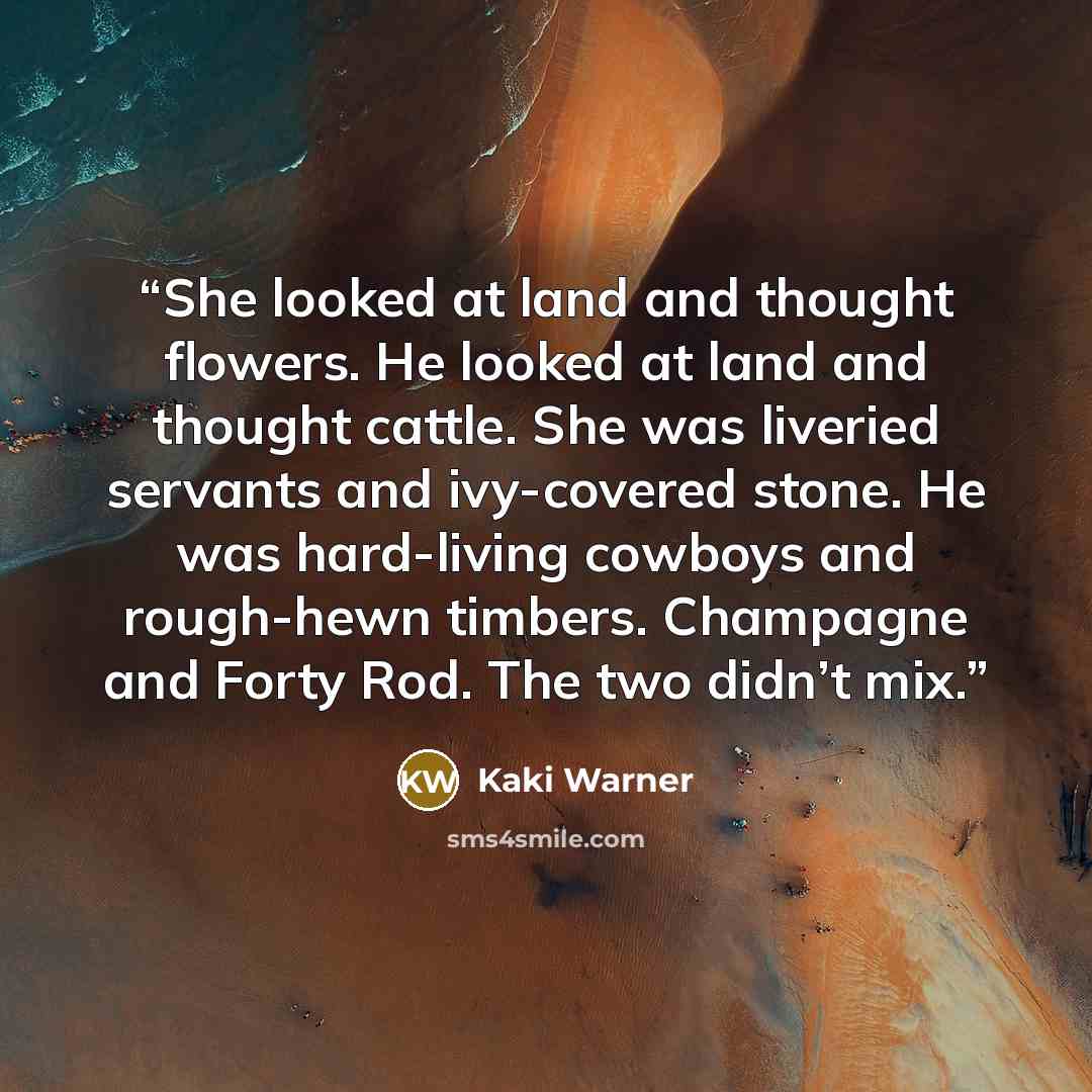 “She looked at land and thought flowers. He looked at land and thought cattle. She was liveried servants and ivy-covered stone. He was hard-living cowboys and rough-hewn timbers. Champagne and Forty Rod. The two didn’t mix.” quote by Kaki Warner