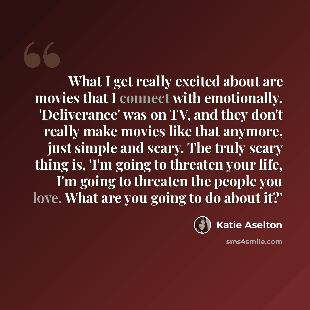 “What I get really excited about are movies that I connect with emotionally. 'Deliverance' was on TV, and they don't really make movies like that anymore, just simple and scary. The truly scary thing is, 'I'm going to threaten your life, I'm going to threaten the people you love. What are you going…” quote by Katie Aselton