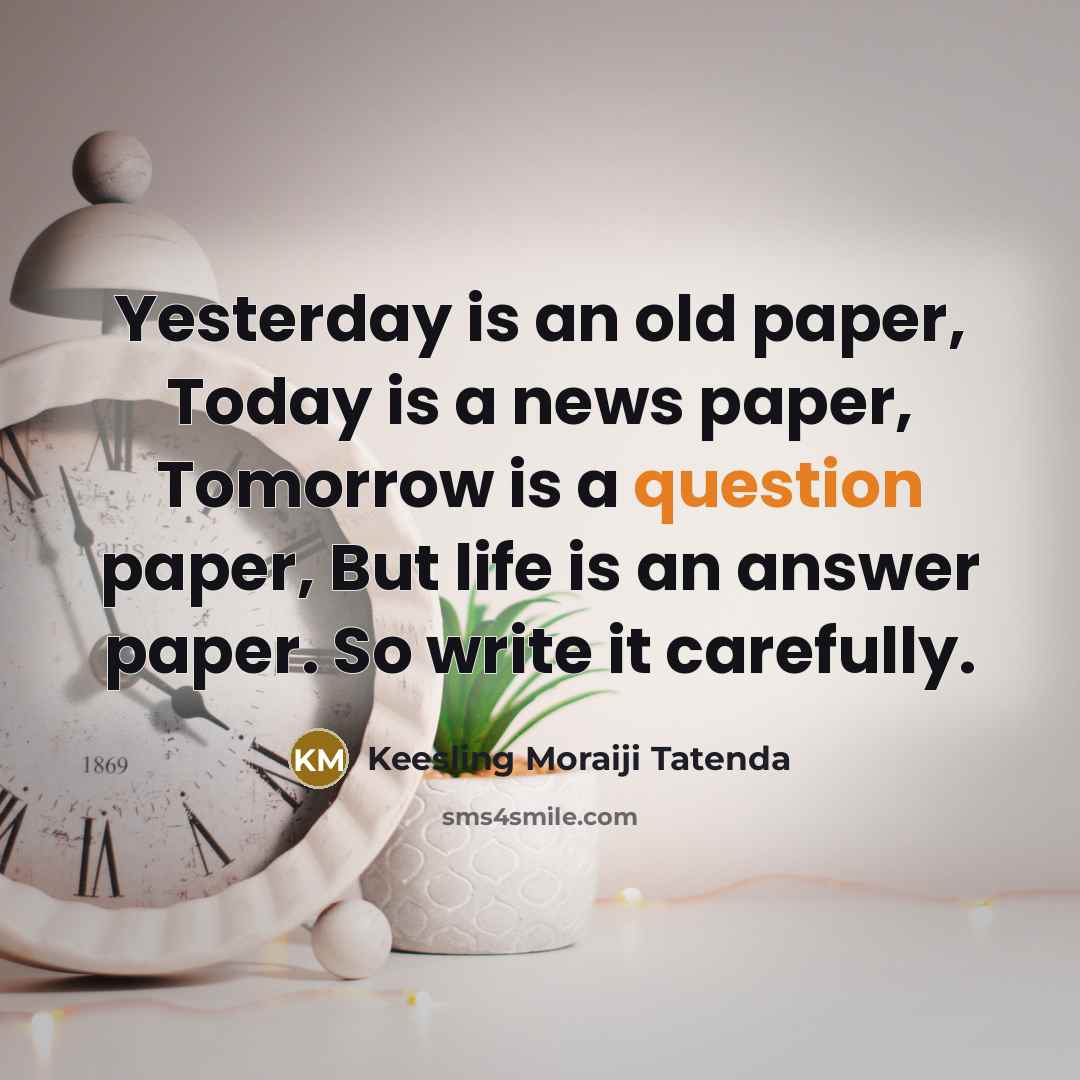 “Yesterday is an old paper, Today is a news paper, Tomorrow is a question paper, But life is an answer paper. So write it carefully.” quote by Keesling Moraiji Tatenda