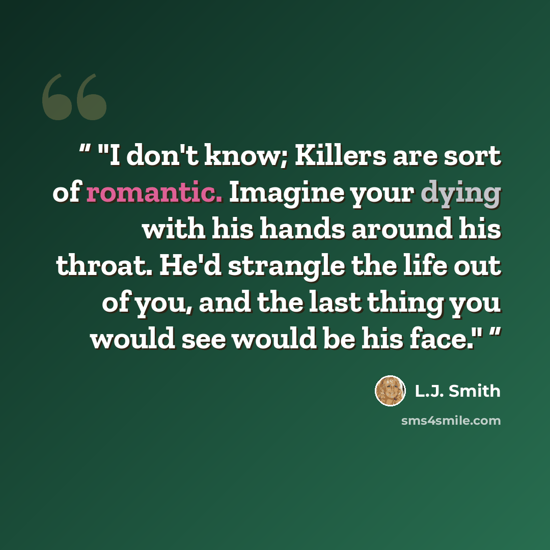 “I don't know; Killers are sort of romantic. Imagine your dying with his hands around his throat. He'd strangle the life out of you, and the last thing you would see would be his face.” quote by L.J. Smith