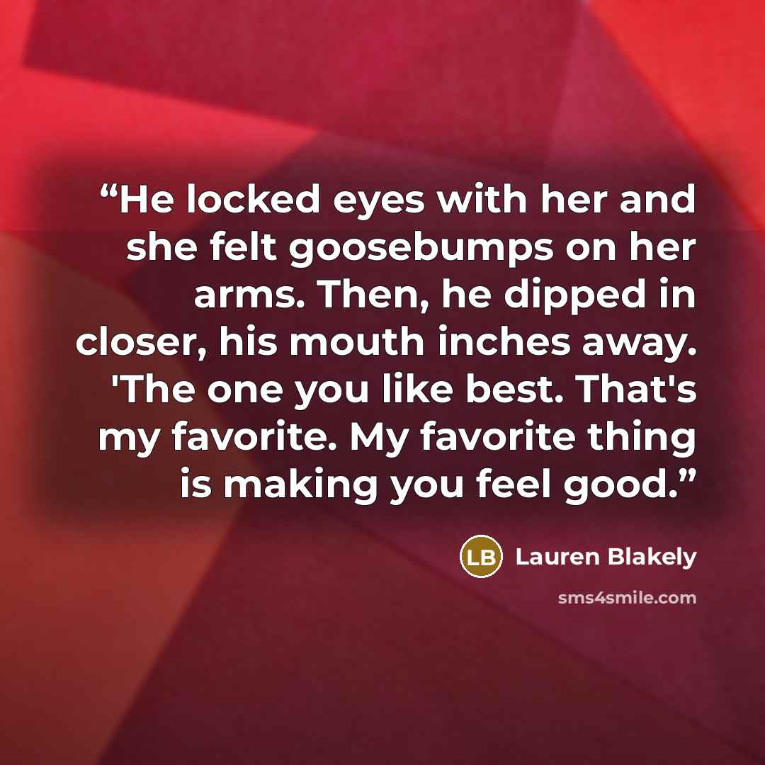“He locked eyes with her and she felt goosebumps on her arms. Then, he dipped in closer, his mouth inches away. 'The one you like best. That's my favorite. My favorite thing is making you feel good.” quote by Lauren Blakely